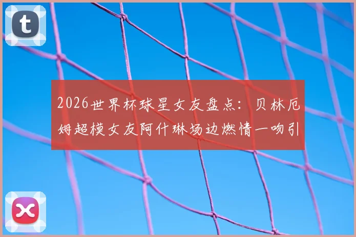2026世界杯球星女友盘点：贝林厄姆超模女友阿什琳场边燃情一吻引爆看台，附其他体坛女神靓照