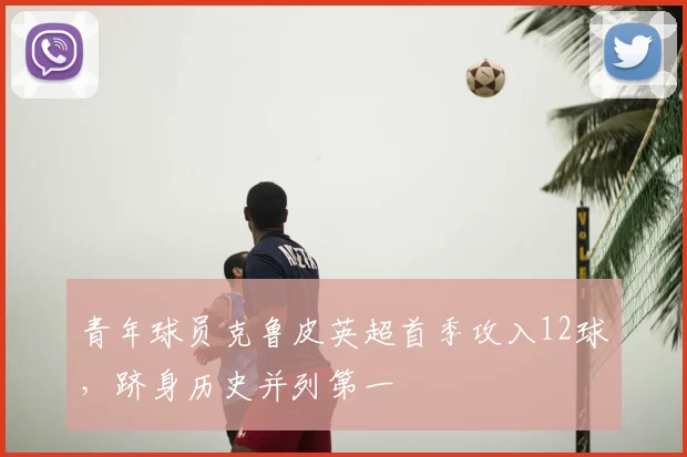 青年球员克鲁皮英超首季攻入12球，跻身历史并列第一