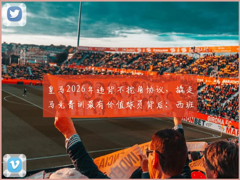 皇马2026年违背不挖角协议，撬走马竞青训最有价值球员背后：西班牙足坛青训暗战升级