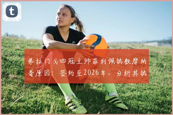 弗拉门戈四冠主帅菲利佩执教摩纳哥原因:签约至2026年,分析其执教风格与战术特点