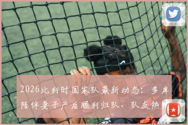 2026比利时国家队最新动态:多库陪伴妻子产后顺利归队,队友热情迎接展现团队凝聚力