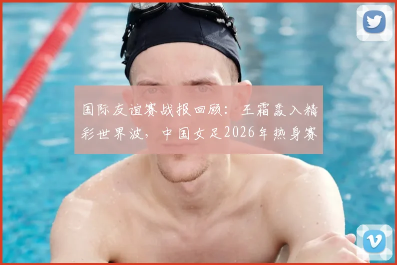 国际友谊赛战报回顾：王霜轰入精彩世界波，中国女足2026年热身赛1-2憾负俄罗斯队