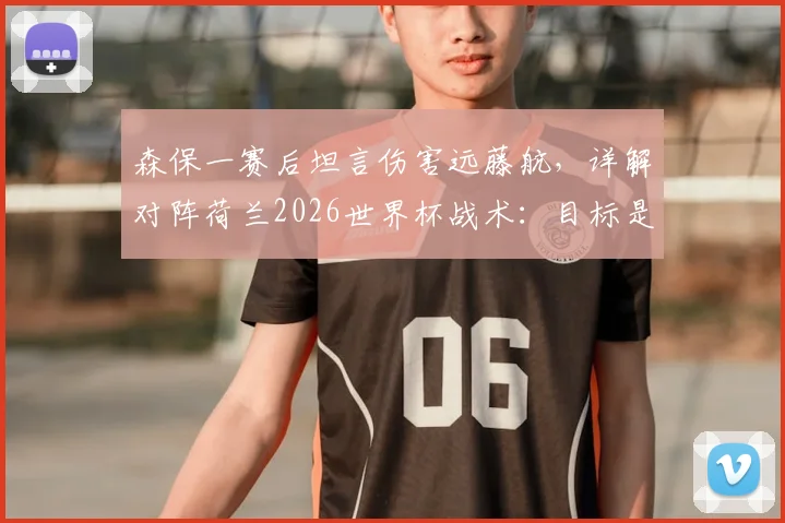 森保一赛后坦言伤害远藤航，详解对阵荷兰2026世界杯战术：目标是早早取得领先优势