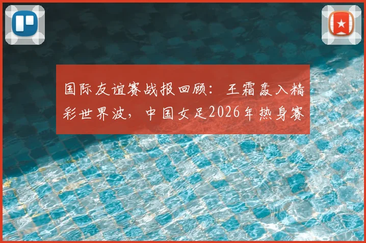 国际友谊赛战报回顾：王霜轰入精彩世界波，中国女足2026年热身赛1-2憾负俄罗斯队