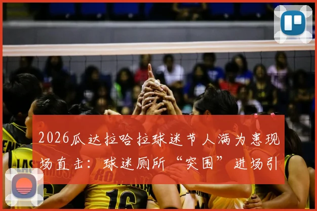 2026瓜达拉哈拉球迷节人满为患现场直击:球迷厕所“突围”进场引安全热议,大型活动防踩踏指南