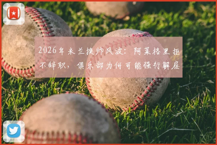 2026年米兰换帅风波：阿莱格里拒不辞职，俱乐部为何可能强行解雇？深度剖析背后矛盾与潜在人选