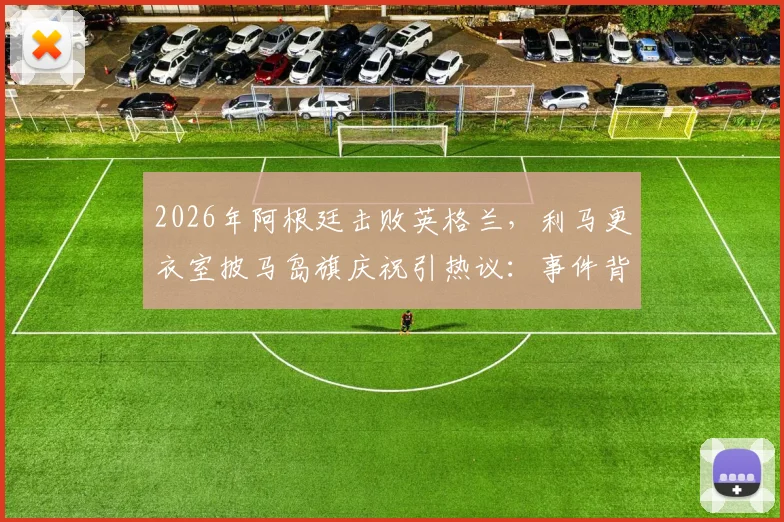 2026年阿根廷击败英格兰，利马更衣室披马岛旗庆祝引热议：事件背景、争议焦点与各方反应深度梳理