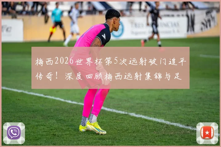 梅西2026世界杯第5次远射破门追平传奇!深度回顾梅西远射集锦与足坛历史远射王排名解析