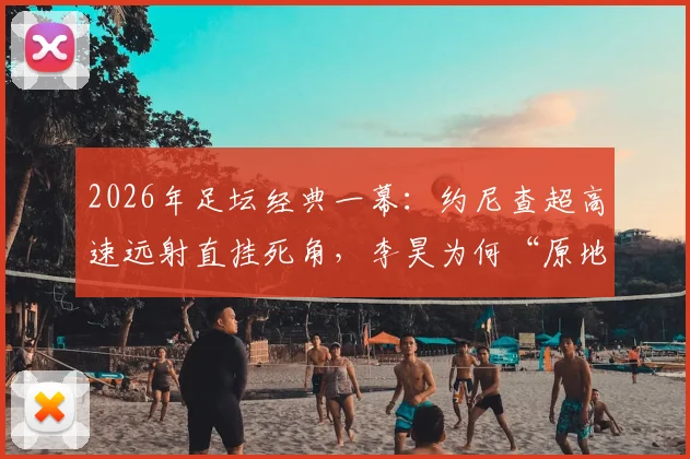 2026年足坛经典一幕:约尼查超高速远射直挂死角,李昊为何“原地缴械”?技术深度解析