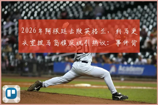 2026年阿根廷击败英格兰，利马更衣室披马岛旗庆祝引热议：事件背景、争议焦点与各方反应深度梳理