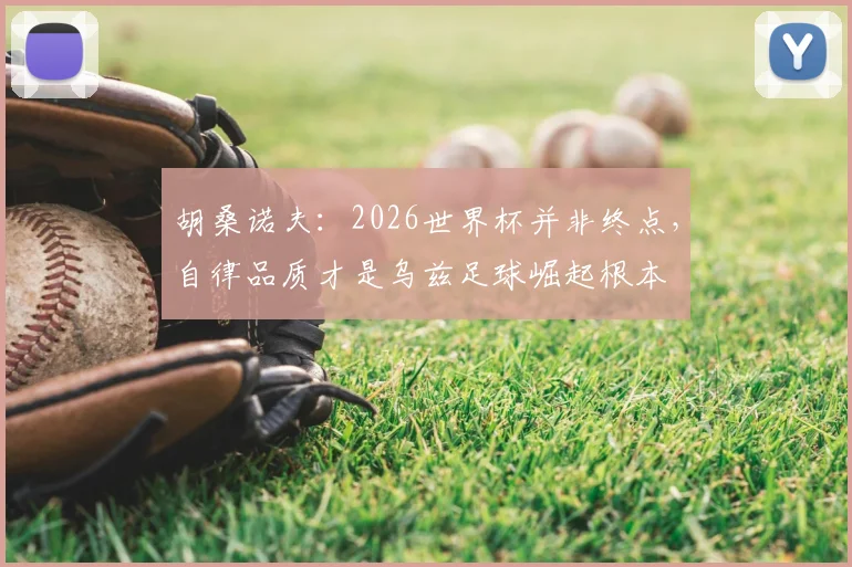 胡桑诺夫:2026世界杯并非终点,自律品质才是乌兹足球崛起根本
