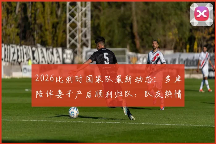 2026比利时国家队最新动态：多库陪伴妻子产后顺利归队，队友热情迎接展现团队凝聚力