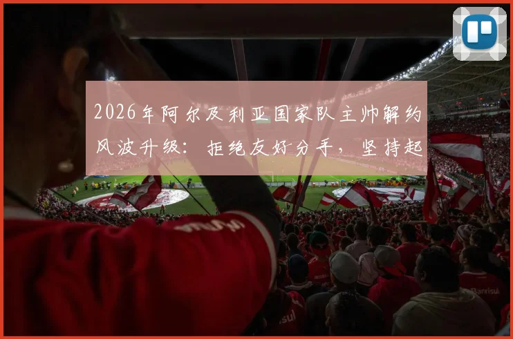 2026年阿尔及利亚国家队主帅解约风波升级：拒绝友好分手，坚持起诉索要全额赔偿金，足坛合同纠纷再引关注