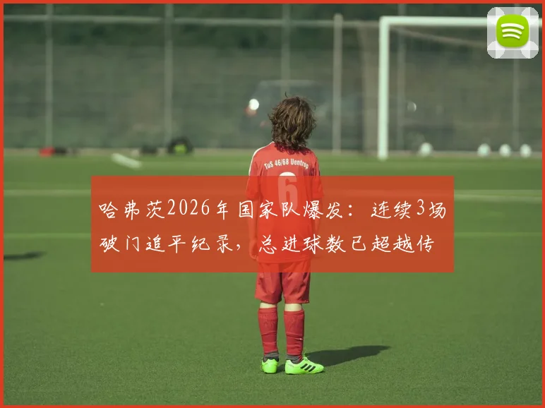 哈弗茨2026年国家队爆发：连续3场破门追平纪录，总进球数已超越传奇马特乌斯