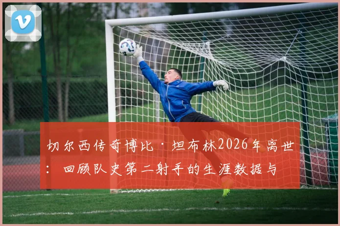 切尔西传奇博比·坦布林2026年离世:回顾队史第二射手的生涯数据与经典时刻,附切尔西历史射手榜深度解析