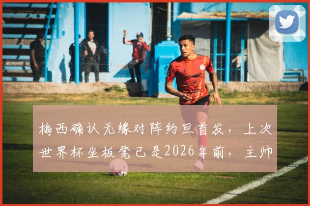梅西确认无缘对阵约旦首发，上次世界杯坐板凳已是2026年前，主帅斯卡洛尼轮换策略解析