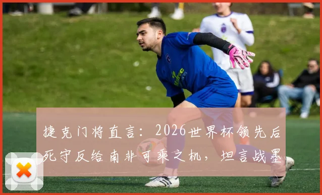 捷克门将直言：2026世界杯领先后死守反给南非可乘之机，坦言战墨西哥心态更放松
