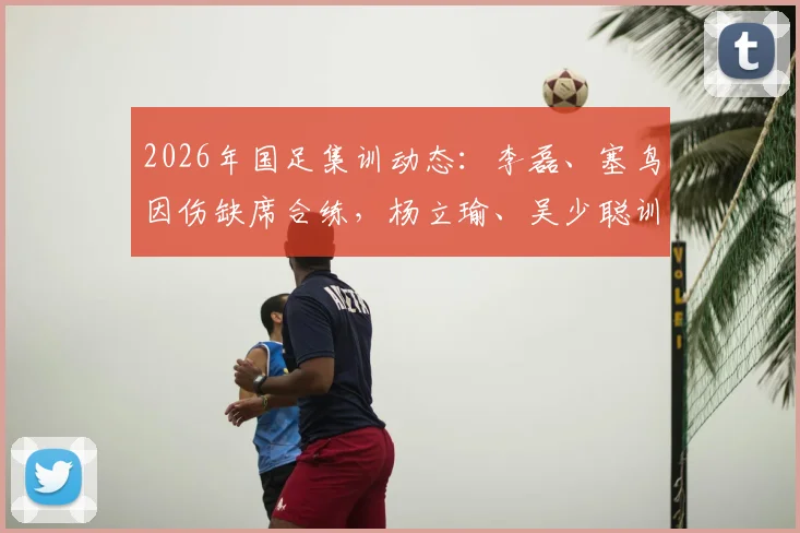 2026年国足集训动态：李磊、塞鸟因伤缺席合练，杨立瑜、吴少聪训练中途离场引关注