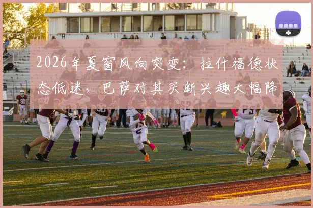 2026年夏窗风向突变：拉什福德状态低迷，巴萨对其买断兴趣大幅降温，转会前景分析