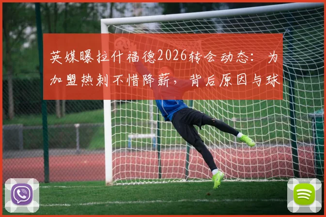 英媒曝拉什福德2026转会动态：为加盟热刺不惜降薪，背后原因与球迷关心的5大问题