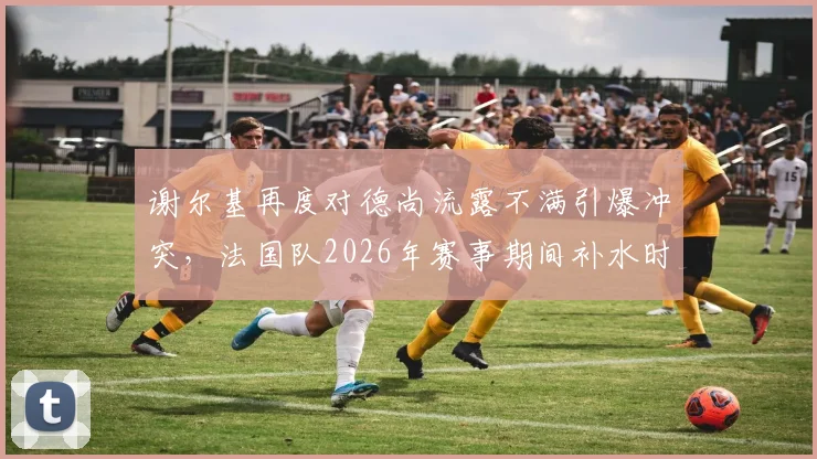 谢尔基再度对德尚流露不满引爆冲突，法国队2026年赛事期间补水时矛盾升级，内情深度解析