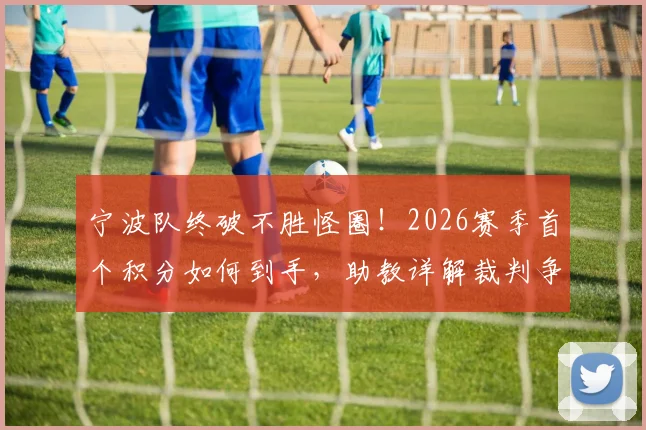 宁波队终破不胜怪圈！2026赛季首个积分如何到手，助教详解裁判争议与球队蜕变