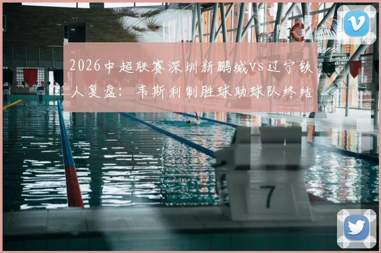 2026中超联赛深圳新鹏城vs辽宁铁人复盘：韦斯利制胜球助球队终结三连败，铁人防线漏洞解析