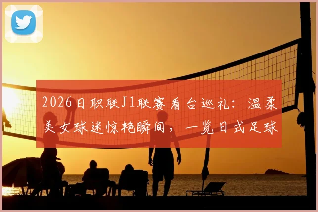 2026日职联J1联赛看台巡礼：温柔美女球迷惊艳瞬间，一览日式足球文化独特风景