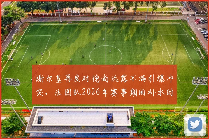 谢尔基再度对德尚流露不满引爆冲突，法国队2026年赛事期间补水时矛盾升级，内情深度解析