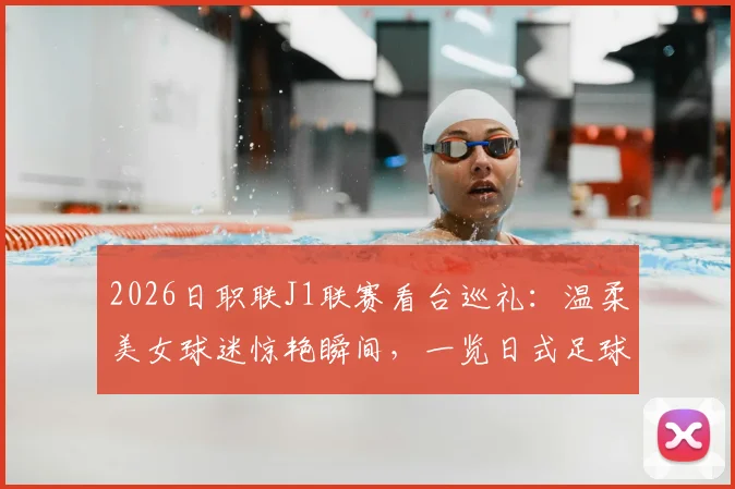 2026日职联J1联赛看台巡礼：温柔美女球迷惊艳瞬间，一览日式足球文化独特风景