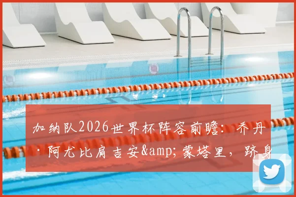 加纳队2026世界杯阵容前瞻：乔丹·阿尤比肩吉安&蒙塔里，跻身三朝元老之列，附球员数据与生涯解析