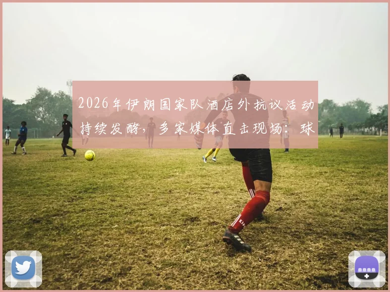 2026年伊朗国家队酒店外抗议活动持续发酵，多家媒体直击现场：球队备战受何影响？