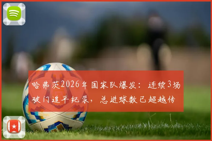 哈弗茨2026年国家队爆发：连续3场破门追平纪录，总进球数已超越传奇马特乌斯