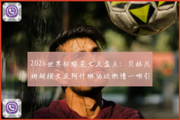 2026世界杯球星女友盘点：贝林厄姆超模女友阿什琳场边燃情一吻引爆看台，附其他体坛女神靓照