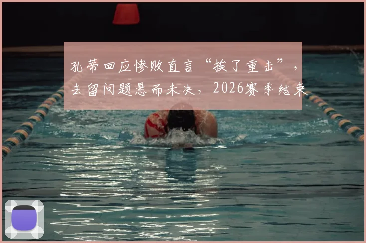 孔蒂回应惨败直言“挨了重击”，去留问题悬而未决，2026赛季结束后或见分晓