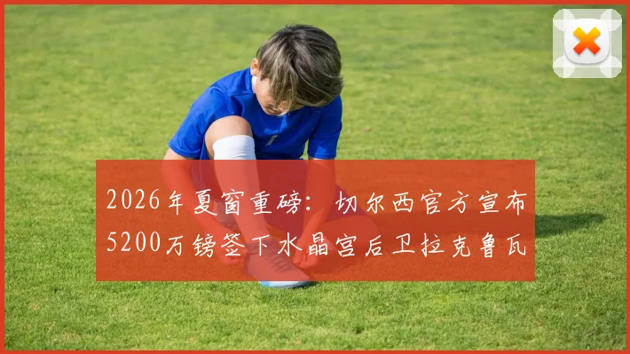 2026年夏窗重磅：切尔西官方宣布5200万镑签下水晶宫后卫拉克鲁瓦，这笔转会究竟值不值？