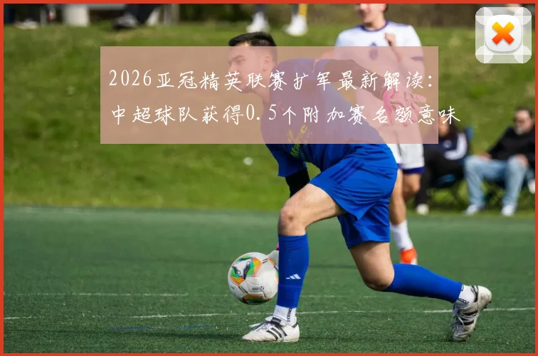 2026亚冠精英联赛扩军最新解读：中超球队获得0.5个附加赛名额意味着什么，晋级路径全面分析