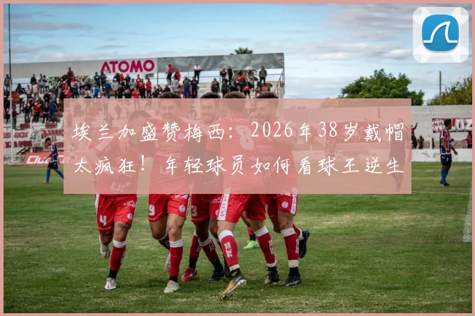 埃兰加盛赞梅西：2026年38岁戴帽太疯狂！年轻球员如何看球王逆生长表现与比赛详情解读