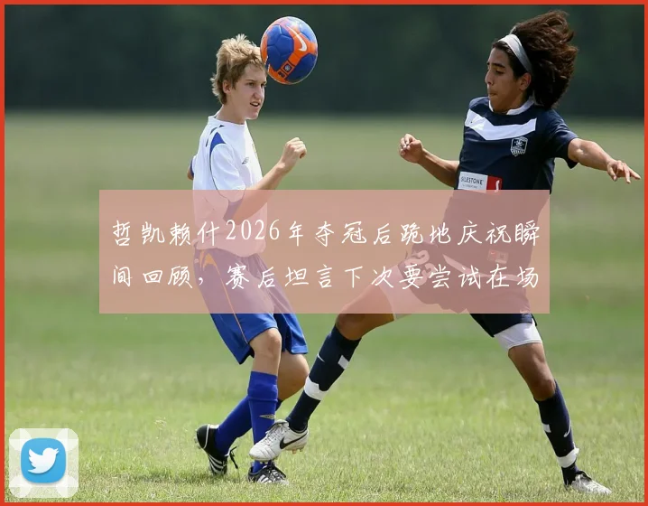 哲凯赖什2026年夺冠后跪地庆祝瞬间回顾，赛后坦言下次要尝试在场上赢得比赛完整访谈