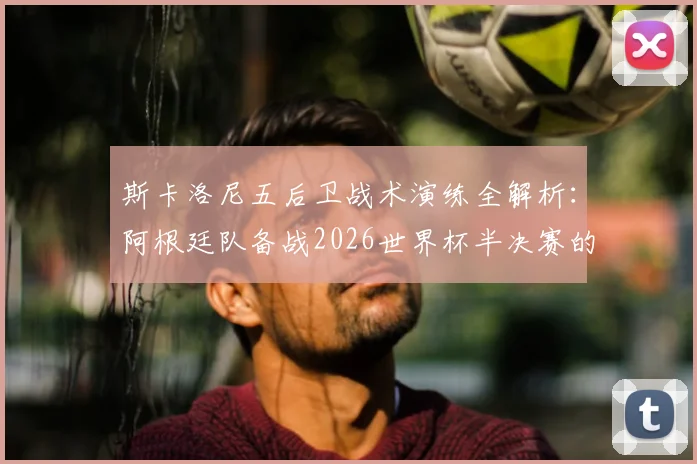 斯卡洛尼五后卫战术演练全解析：阿根廷队备战2026世界杯半决赛的阵容选择与战术考量