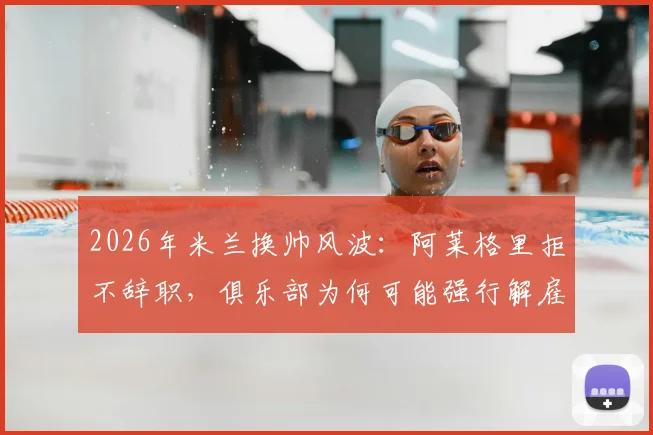 2026年米兰换帅风波:阿莱格里拒不辞职,俱乐部为何可能强行解雇?深度剖析背后矛盾与潜在人选