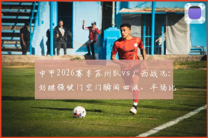 中甲2026赛季苏州队vs广西战况：刘继强破门空门瞬间回放，半场比分苏州1-0领先广西