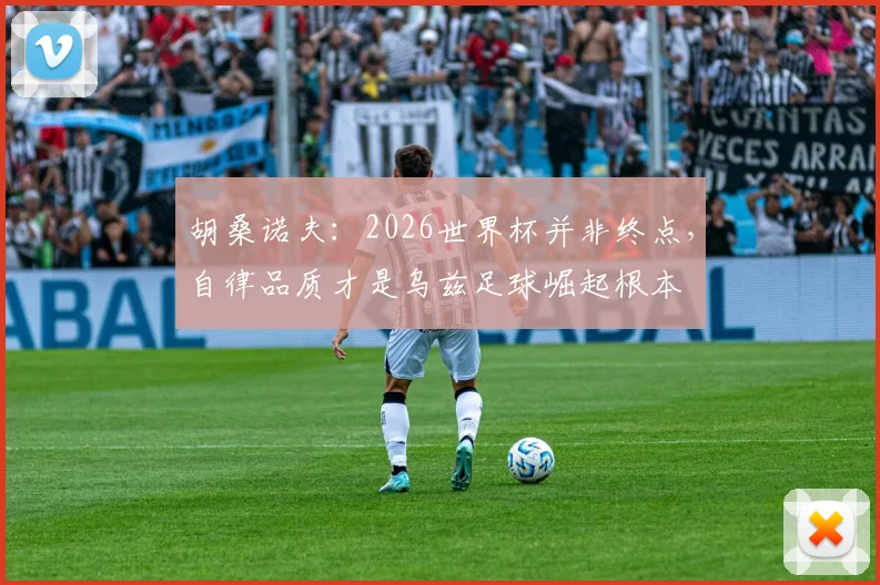 胡桑诺夫：2026世界杯并非终点，自律品质才是乌兹足球崛起根本