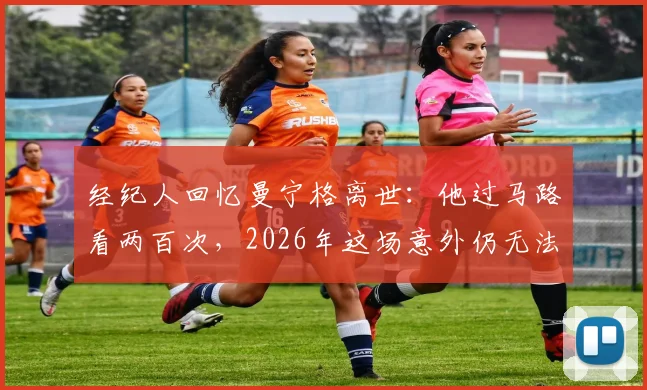 经纪人回忆曼宁格离世：他过马路看两百次，2026年这场意外仍无法理解，回顾其尤文生涯