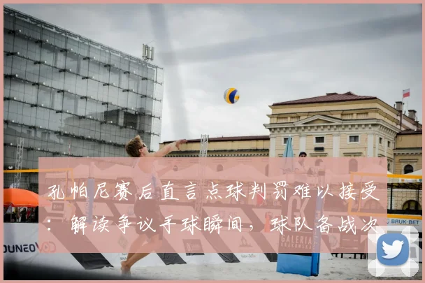孔帕尼赛后直言点球判罚难以接受:解读争议手球瞬间,球队备战次回合三大关键调整