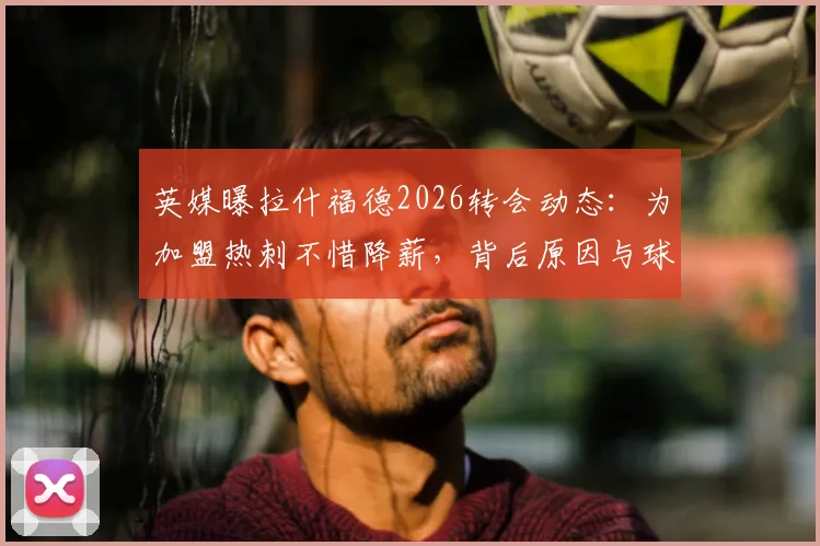 英媒曝拉什福德2026转会动态:为加盟热刺不惜降薪,背后原因与球迷关心的5大问题