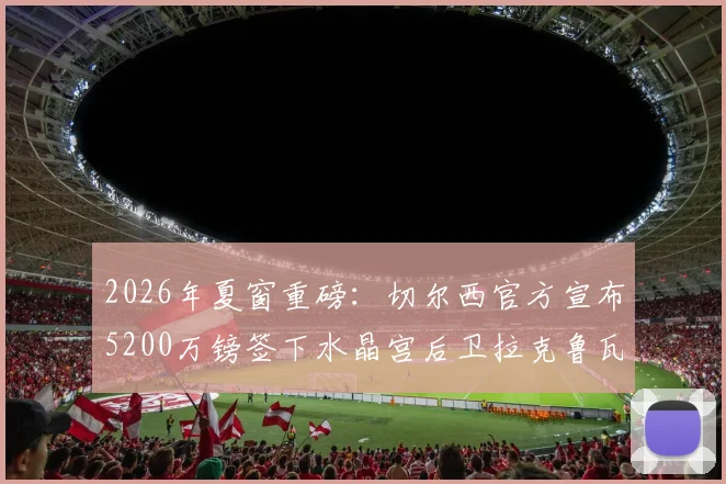 2026年夏窗重磅:切尔西官方宣布5200万镑签下水晶宫后卫拉克鲁瓦,这笔转会究竟值不值?