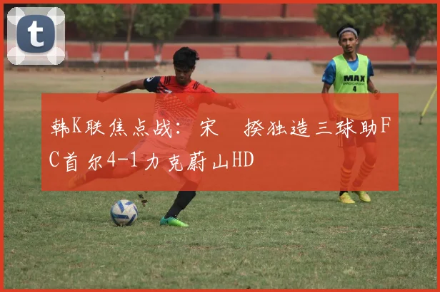 韩K联焦点战:宋旻揆独造三球助FC首尔4-1力克蔚山HD
