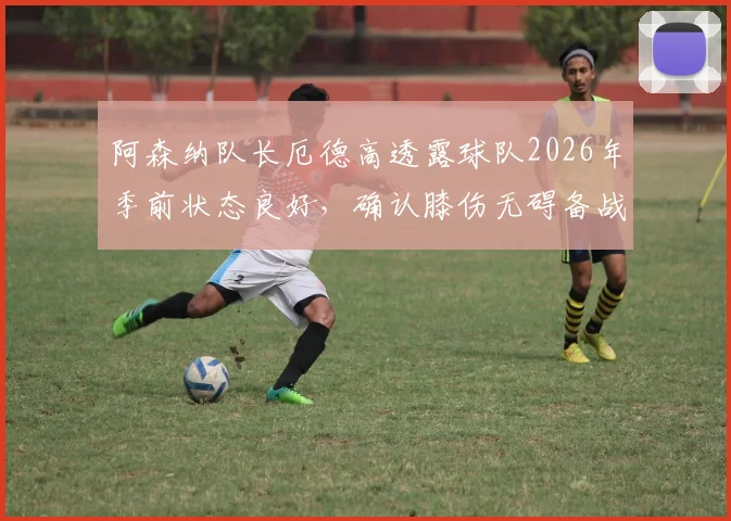 阿森纳队长厄德高透露球队2026年季前状态良好，确认膝伤无碍备战新赛季