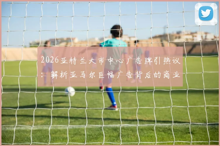 2026亚特兰大市中心广告牌引热议:解析亚马尔巨幅广告背后的商业价值与足球新星影响力